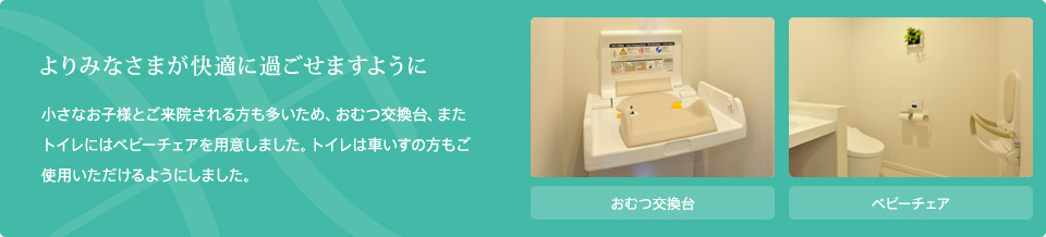 よりみなさまが快適に過ごせますように。小さなお子様とご来院される方も多いため、おむつ交換台、またトイレにはベビーチェアを用意しました。トイレは車いすの方もご使用いただけるようにしました。